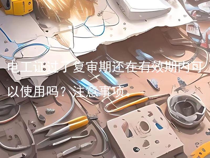 电工证过了复审期还在有效期内可以使用吗？注意事项。