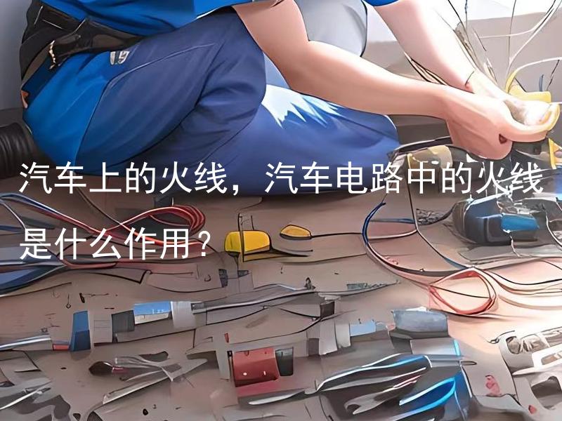 汽车上的火线，汽车电路中的火线是什么作用？ 汽车电路中的火线有什么颜色标识？